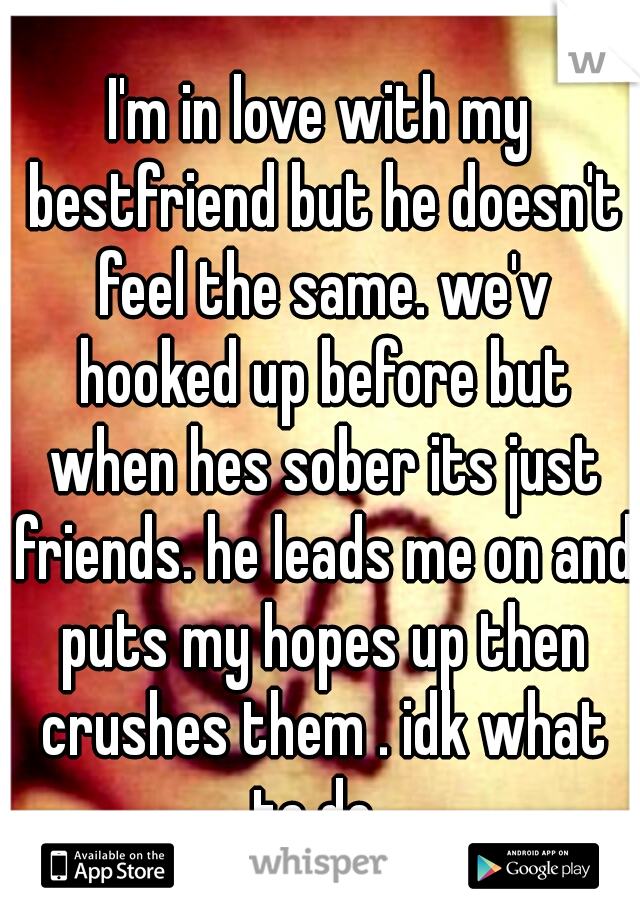 I'm in love with my bestfriend but he doesn't feel the same. we'v hooked up before but when hes sober its just friends. he leads me on and puts my hopes up then crushes them . idk what to do. 