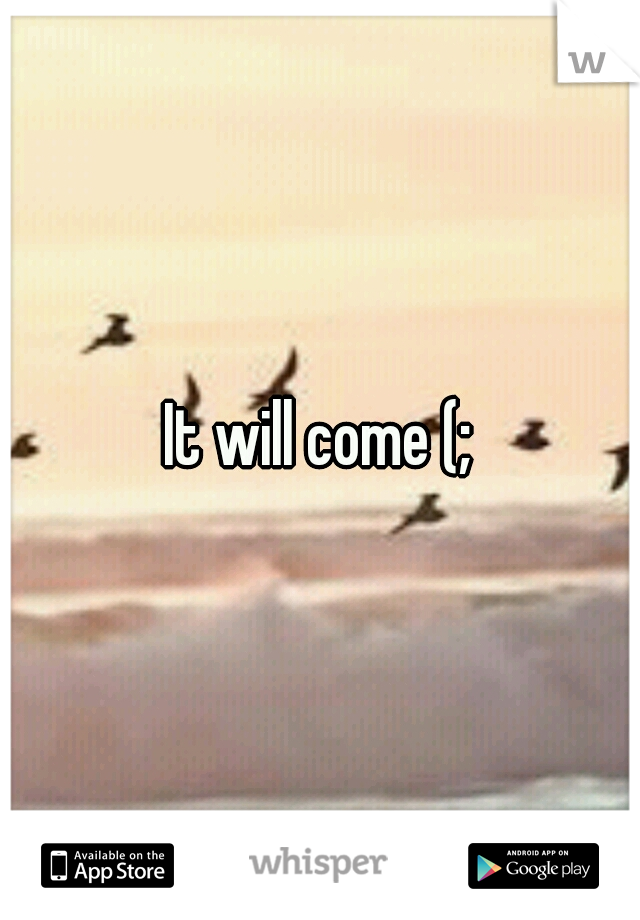 It will come (;