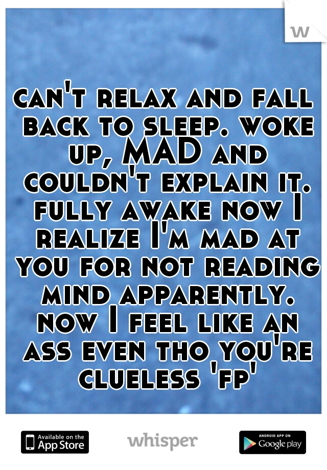 can't relax and fall back to sleep. woke up, MAD and couldn't explain it. fully awake now I realize I'm mad at you for not reading mind apparently. now I feel like an ass even tho you're clueless 'fp'