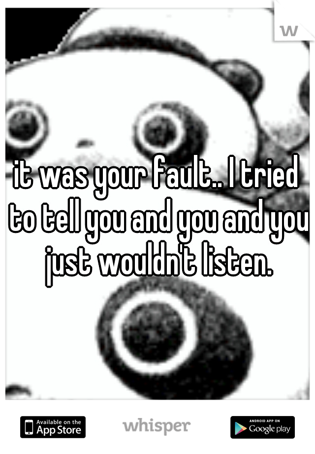 it was your fault.. I tried to tell you and you and you just wouldn't listen.