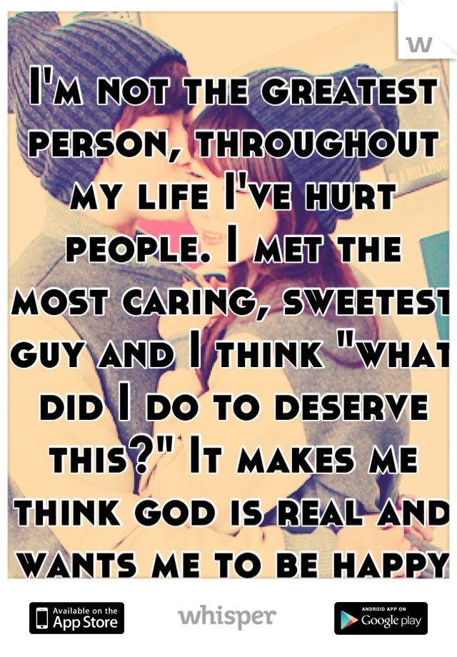 I'm not the greatest person, throughout my life I've hurt people. I met the most caring, sweetest guy and I think "what did I do to deserve this?" It makes me think god is real and wants me to be happy