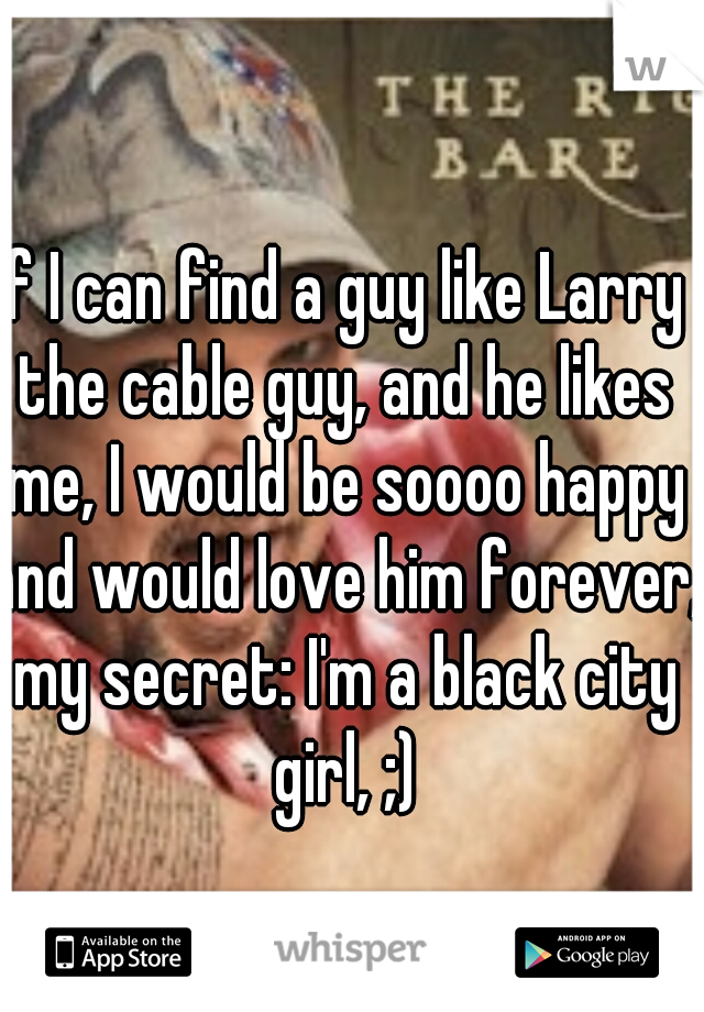 If I can find a guy like Larry the cable guy, and he likes me, I would be soooo happy and would love him forever, my secret: I'm a black city girl, ;)