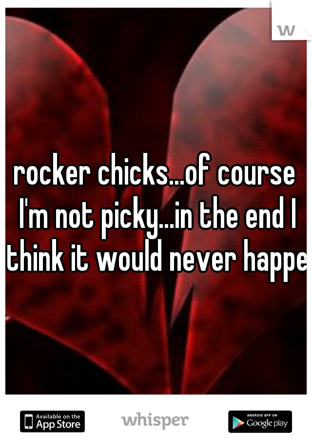 rocker chicks...of course I'm not picky...in the end I think it would never happen