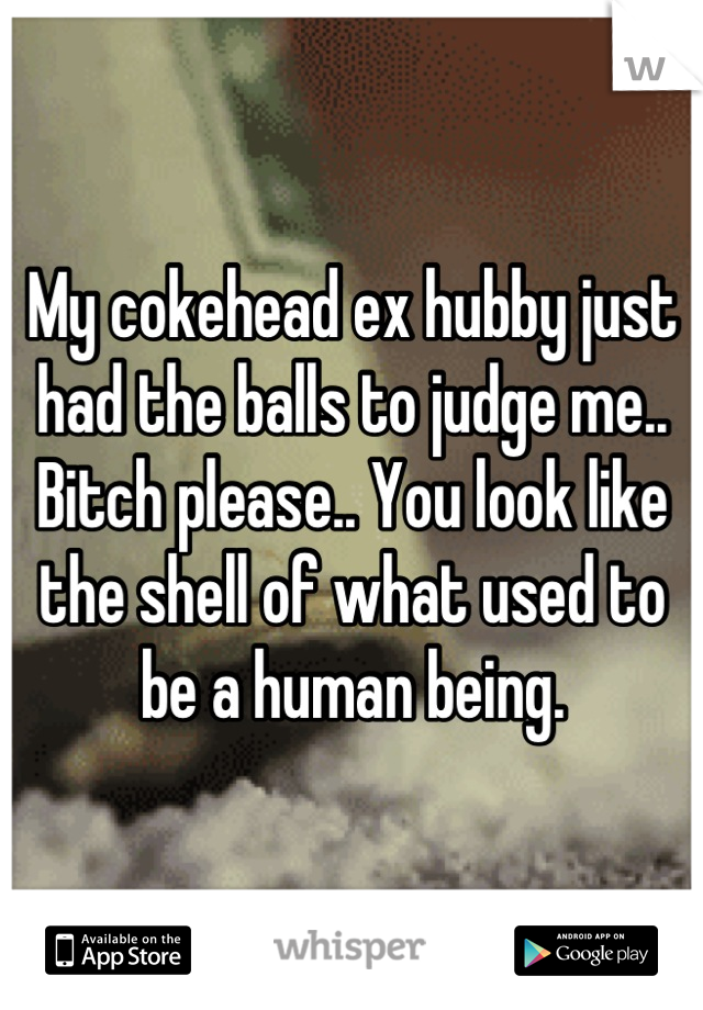 My cokehead ex hubby just had the balls to judge me.. Bitch please.. You look like the shell of what used to be a human being.