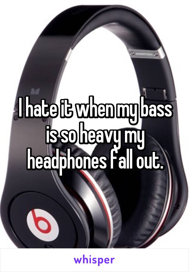 I hate it when my bass is so heavy my headphones fall out.