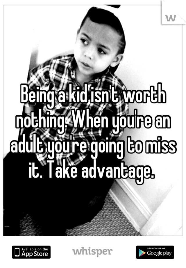 Being a kid isn't worth nothing. When you're an adult you're going to miss it. Take advantage. 