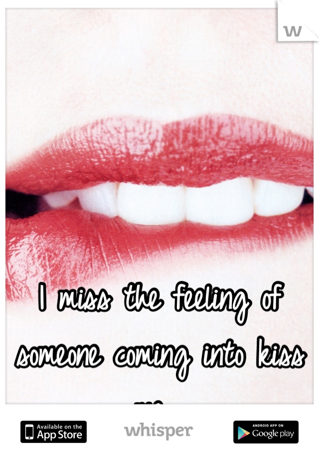 I miss the feeling of someone coming into kiss me. 