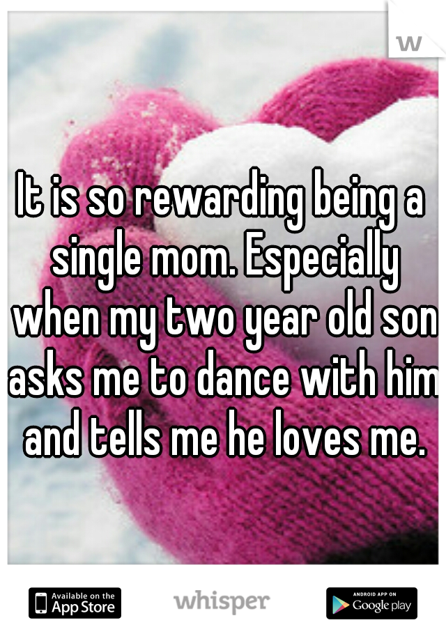 It is so rewarding being a single mom. Especially when my two year old son asks me to dance with him and tells me he loves me.