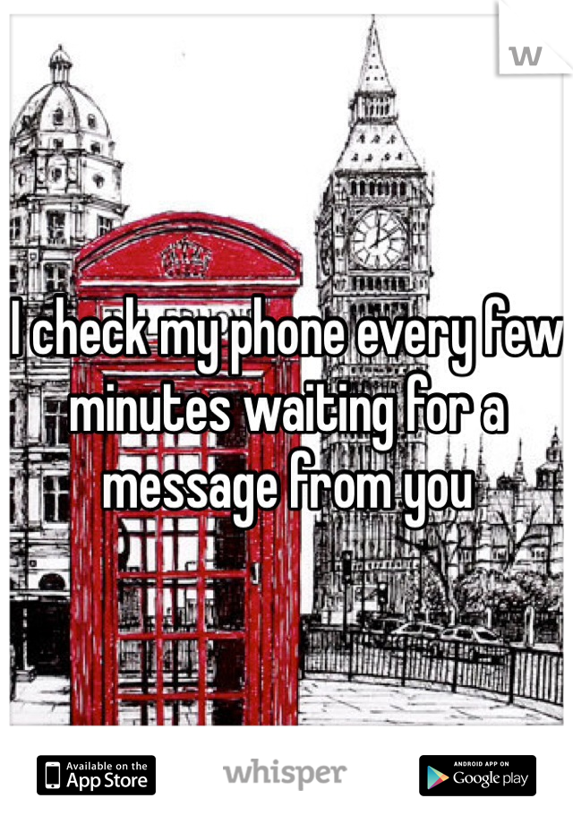 I check my phone every few minutes waiting for a message from you 