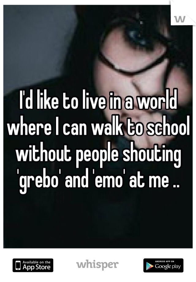 I'd like to live in a world where I can walk to school without people shouting 'grebo' and 'emo' at me .. 