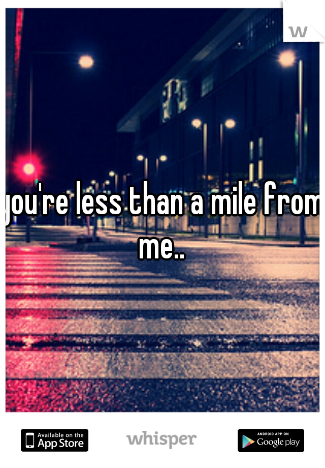 you're less than a mile from me.. 