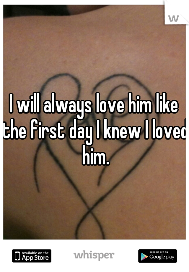 I will always love him like the first day I knew I loved him.