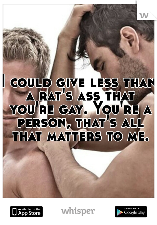 I could give less than a rat's ass that you're gay. You're a person, that's all that matters to me.