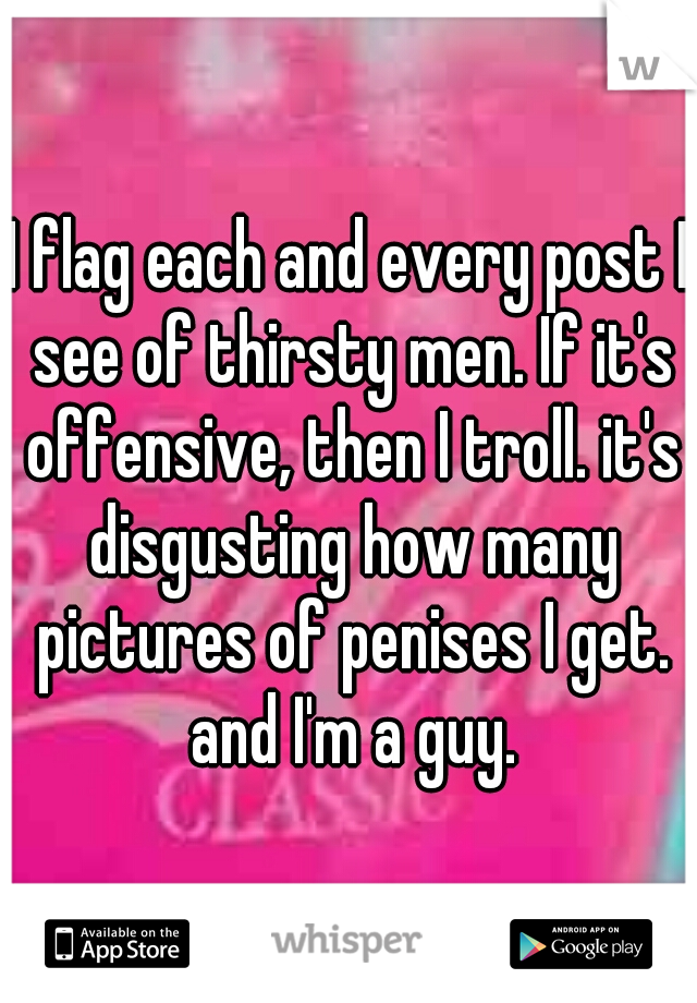 I flag each and every post I see of thirsty men. If it's offensive, then I troll. it's disgusting how many pictures of penises I get. and I'm a guy.