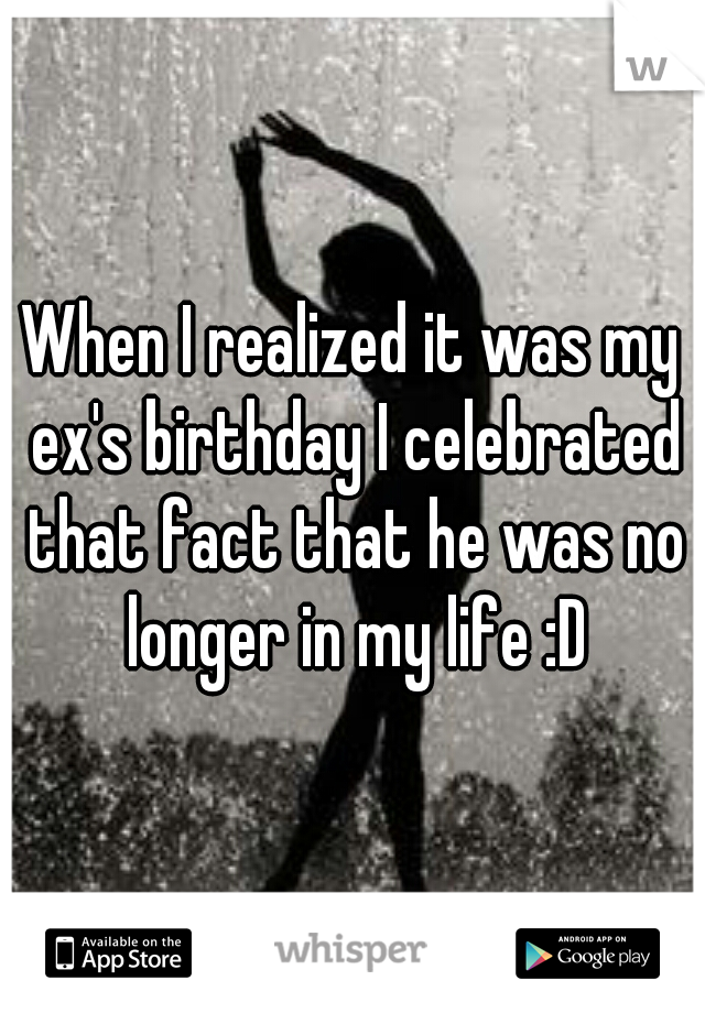 When I realized it was my ex's birthday I celebrated that fact that he was no longer in my life :D