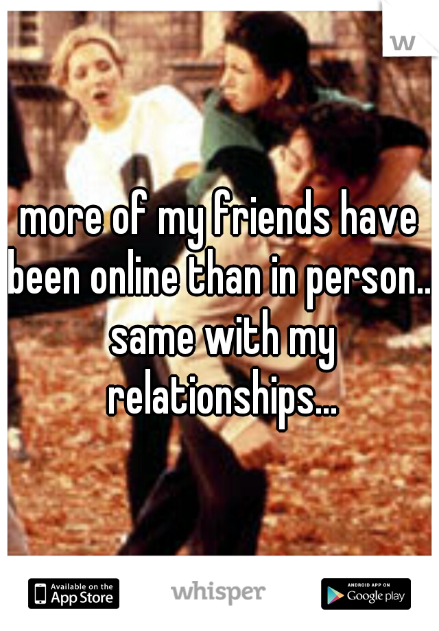 more of my friends have been online than in person... same with my relationships...