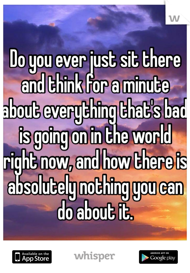 Do you ever just sit there and think for a minute about everything that's bad is going on in the world right now, and how there is absolutely nothing you can do about it. 