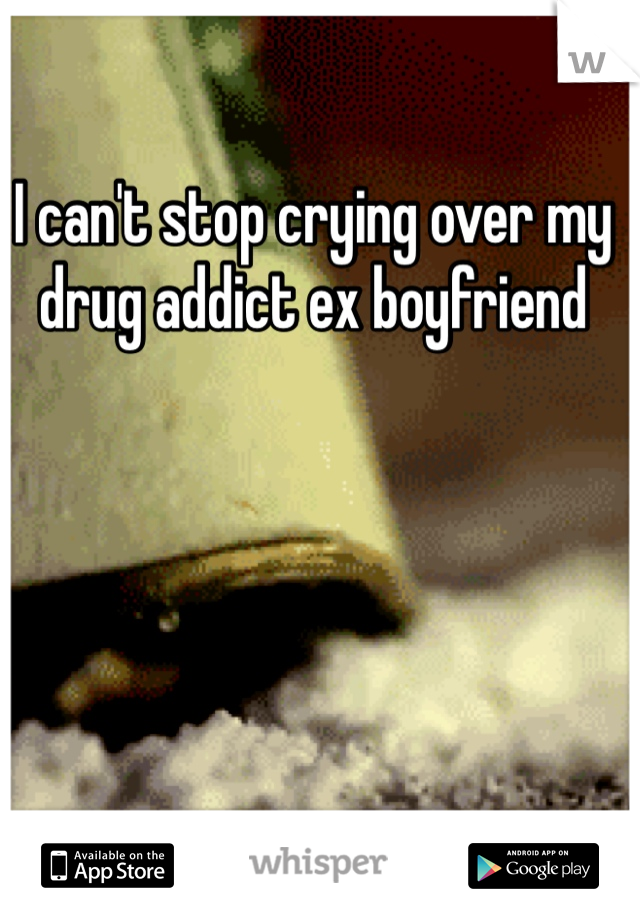 I can't stop crying over my drug addict ex boyfriend