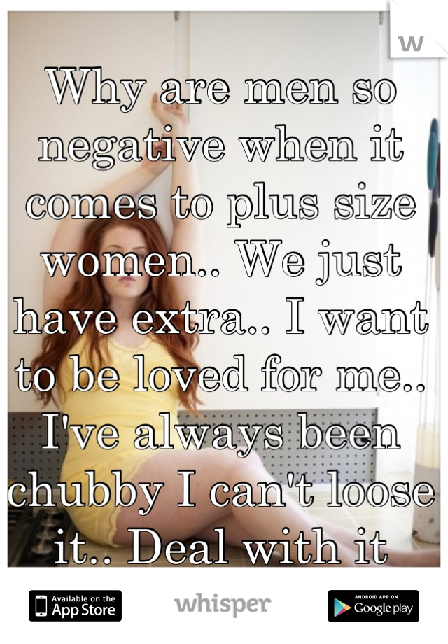 Why are men so negative when it comes to plus size women.. We just have extra.. I want to be loved for me.. I've always been chubby I can't loose it.. Deal with it