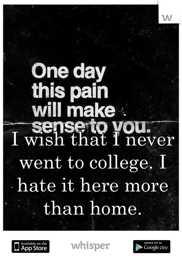 I wish that I never went to college. I hate it here more than home. 