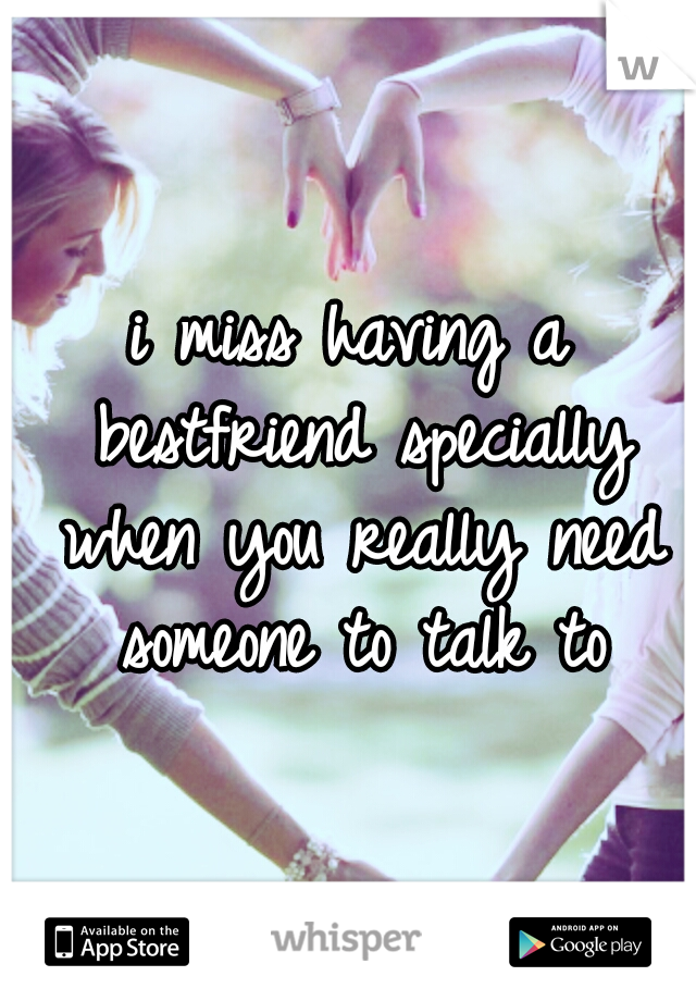 i miss having a bestfriend specially when you really need someone to talk to