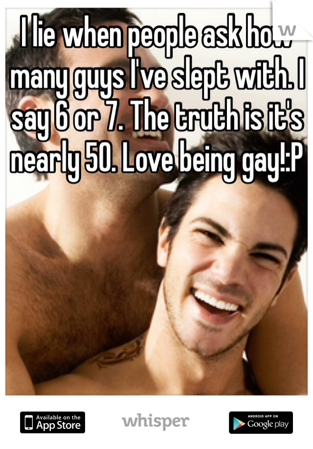 I lie when people ask how many guys I've slept with. I say 6 or 7. The truth is it's nearly 50. Love being gay!:P