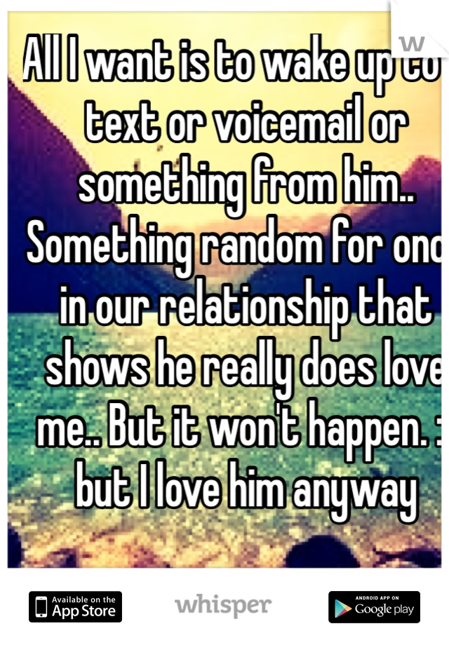 All I want is to wake up to a text or voicemail or something from him.. Something random for once in our relationship that shows he really does love me.. But it won't happen. :( 
but I love him anyway