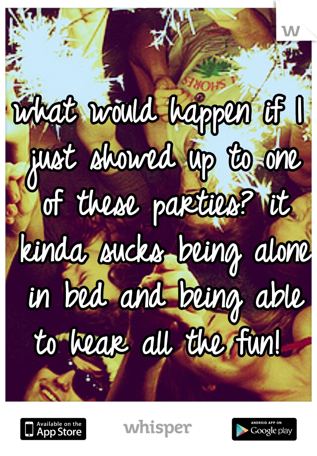 what would happen if I just showed up to one of these parties? it kinda sucks being alone in bed and being able to hear all the fun! 
