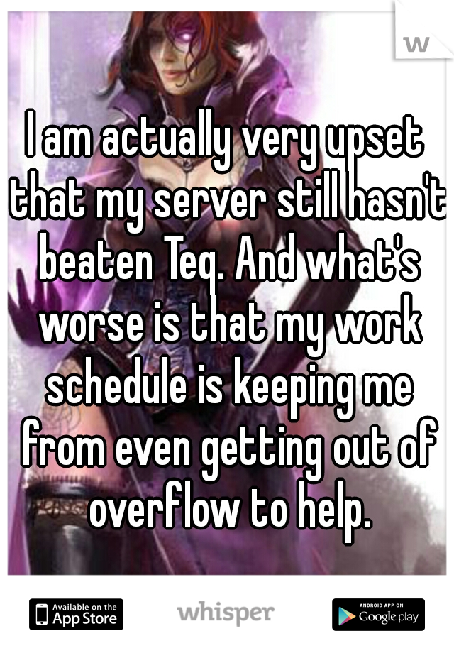 I am actually very upset that my server still hasn't beaten Teq. And what's worse is that my work schedule is keeping me from even getting out of overflow to help.