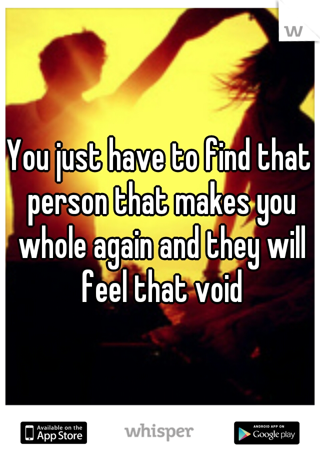 You just have to find that person that makes you whole again and they will feel that void