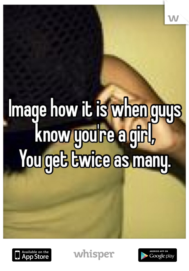 Image how it is when guys know you're a girl, 
You get twice as many. 