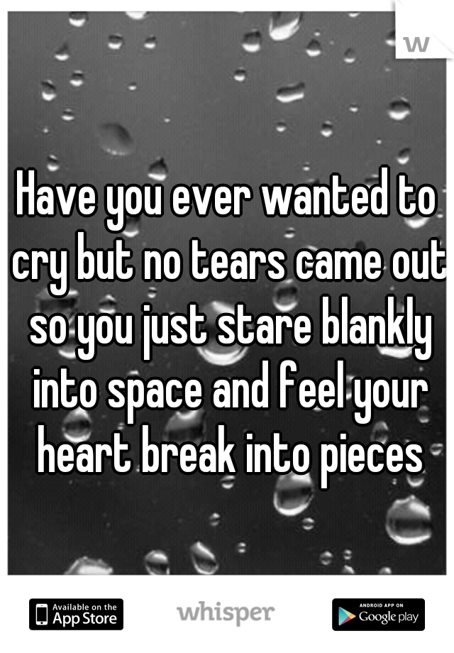 Have you ever wanted to cry but no tears came out so you just stare blankly into space and feel your heart break into pieces