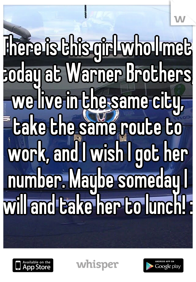 There is this girl who I met today at Warner Brothers, we live in the same city, take the same route to work, and I wish I got her number. Maybe someday I will and take her to lunch! :)