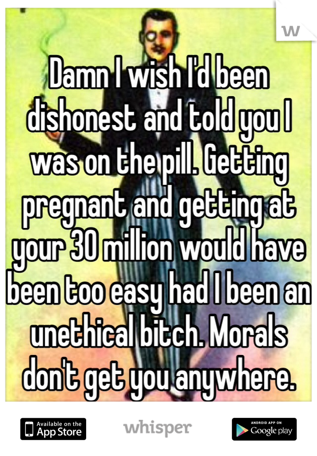 Damn I wish I'd been dishonest and told you I was on the pill. Getting pregnant and getting at your 30 million would have been too easy had I been an unethical bitch. Morals don't get you anywhere.