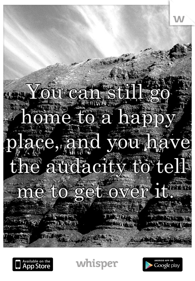 You can still go home to a happy place, and you have the audacity to tell me to get over it. 