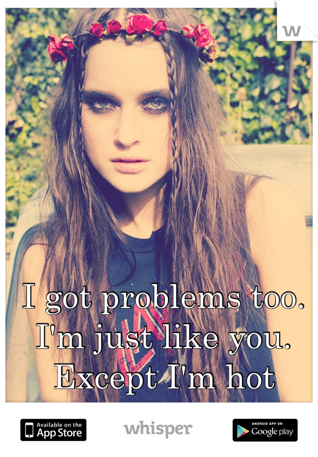 I got problems too. I'm just like you. Except I'm hot