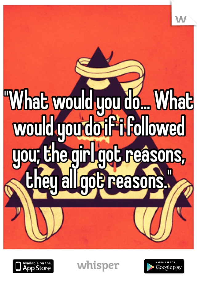 "What would you do... What would you do if i followed you; the girl got reasons, they all got reasons."