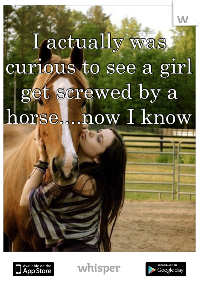 I actually was curious to see a girl get screwed by a horse....now I know