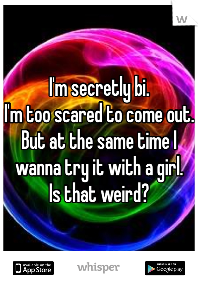 I'm secretly bi. 
I'm too scared to come out. 
But at the same time I wanna try it with a girl. 
Is that weird?