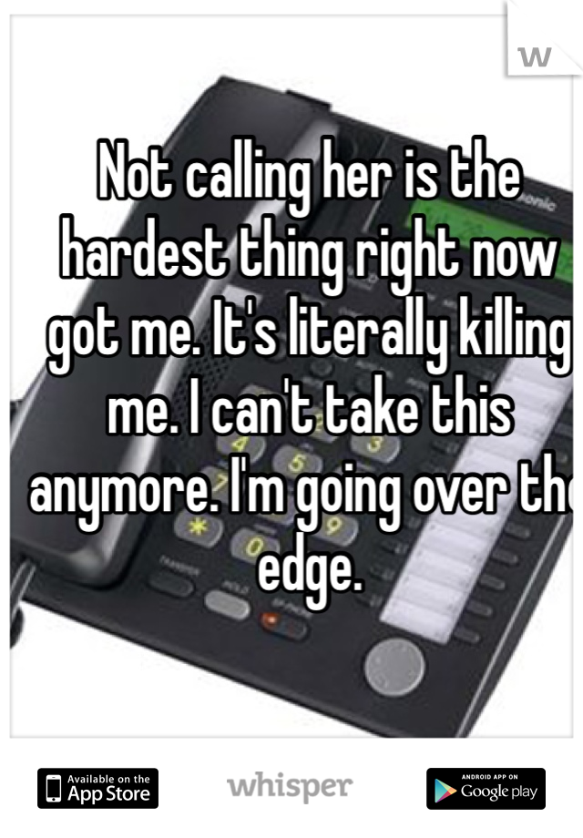 Not calling her is the hardest thing right now got me. It's literally killing me. I can't take this anymore. I'm going over the edge. 