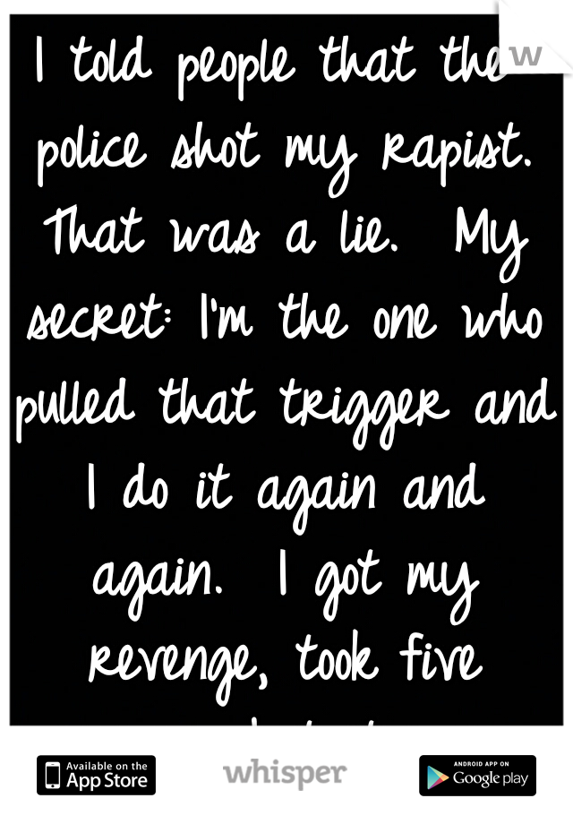 I told people that the police shot my rapist. That was a lie.

My secret: I'm the one who pulled that trigger and I do it again and again.

I got my revenge, took five years, but it was worth it:)