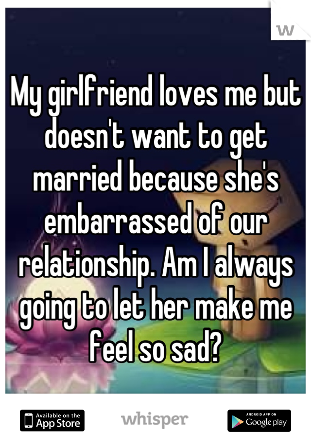 My girlfriend loves me but doesn't want to get married because she's embarrassed of our relationship. Am I always going to let her make me feel so sad?