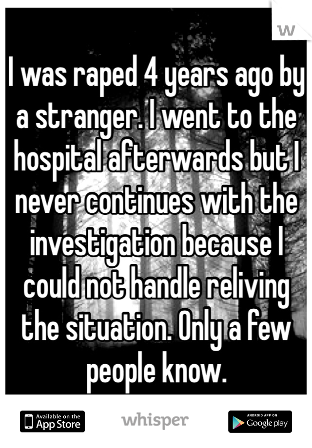 I was raped 4 years ago by a stranger. I went to the hospital afterwards but I never continues with the investigation because I could not handle reliving the situation. Only a few people know.  