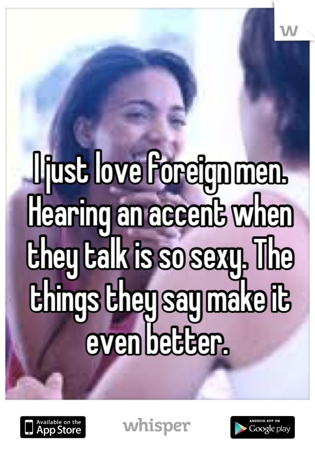 I just love foreign men. Hearing an accent when they talk is so sexy. The things they say make it even better. 