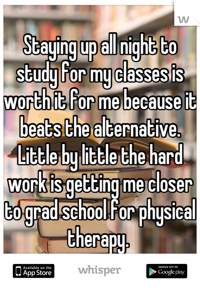 Staying up all night to study for my classes is worth it for me because it beats the alternative. Little by little the hard work is getting me closer to grad school for physical therapy. 