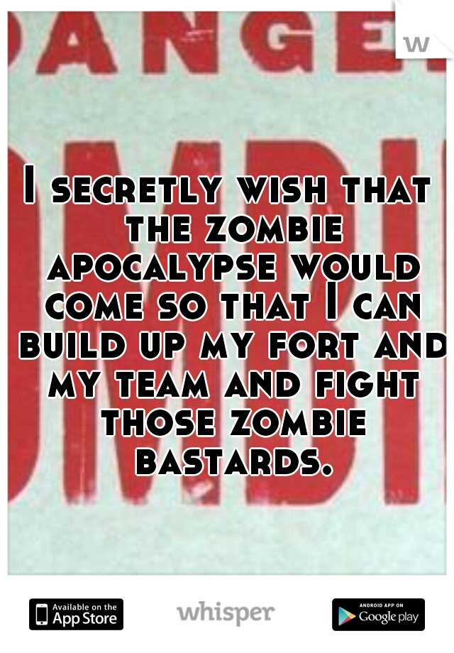 I secretly wish that the zombie apocalypse would come so that I can build up my fort and my team and fight those zombie bastards.