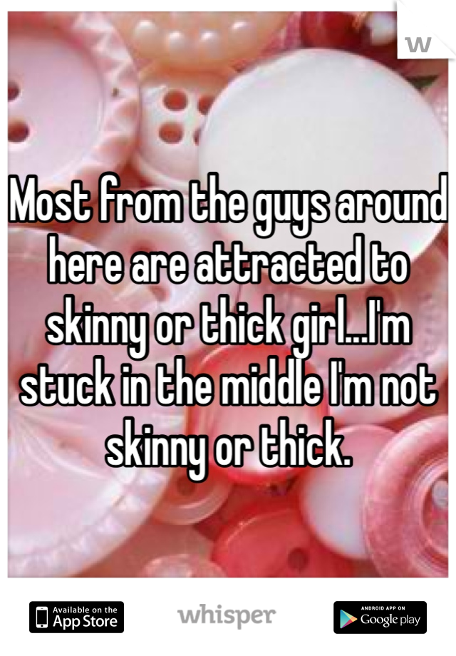 Most from the guys around here are attracted to skinny or thick girl...I'm stuck in the middle I'm not skinny or thick. 