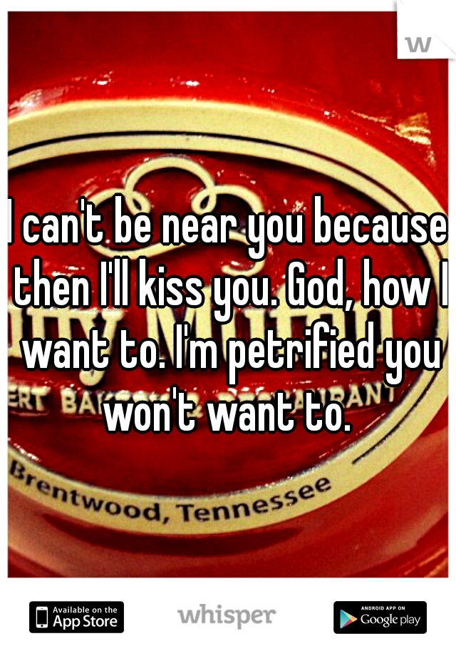 I can't be near you because then I'll kiss you. God, how I want to. I'm petrified you won't want to. 