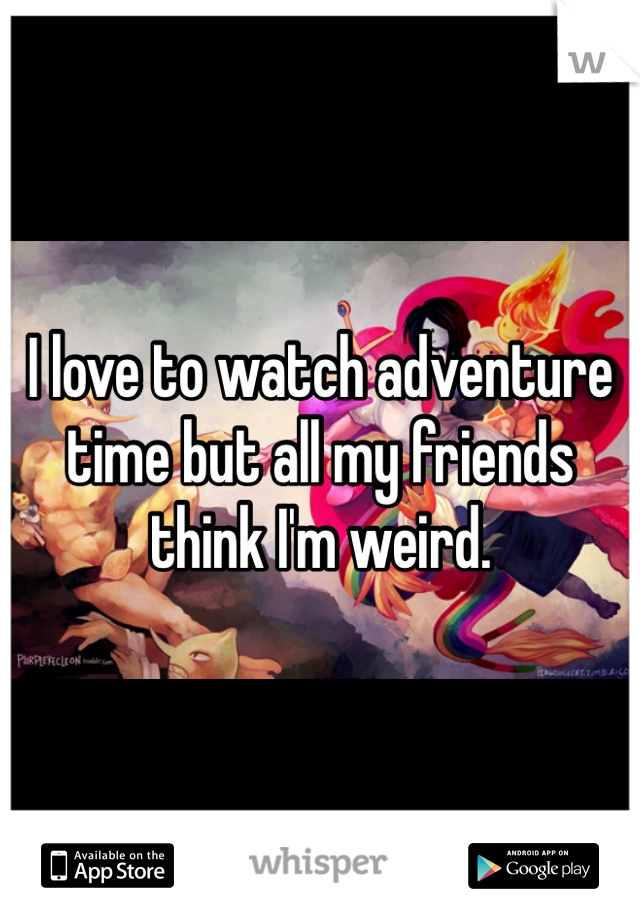 I love to watch adventure time but all my friends think I'm weird. 