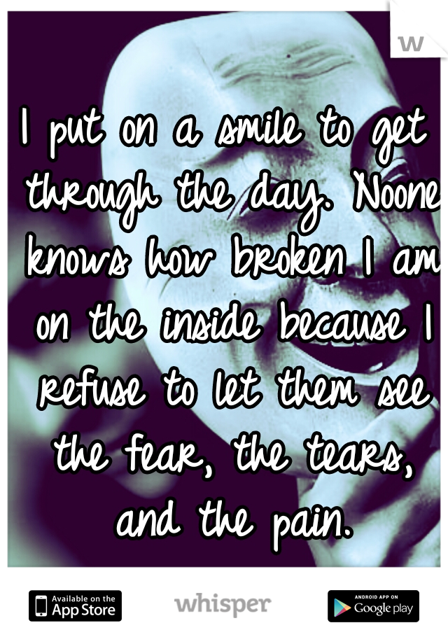 I put on a smile to get through the day. Noone knows how broken I am on the inside because I refuse to let them see the fear, the tears, and the pain.